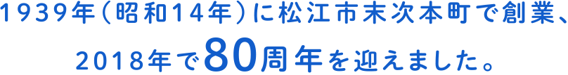 1939年（昭和14年）に松江市末次本町で創業、2018年で80周年を迎えました。